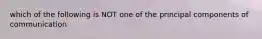 which of the following is NOT one of the principal components of communication