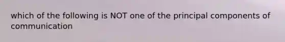 which of the following is NOT one of the principal components of communication