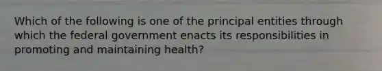 Which of the following is one of the principal entities through which the federal government enacts its responsibilities in promoting and maintaining health?