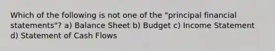 Which of the following is not one of the "principal financial statements"? a) Balance Sheet b) Budget c) Income Statement d) Statement of Cash Flows