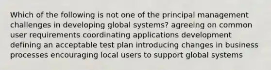 Which of the following is not one of the principal management challenges in developing global systems? agreeing on common user requirements coordinating applications development defining an acceptable test plan introducing changes in business processes encouraging local users to support global systems