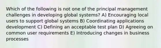 Which of the following is not one of the principal management challenges in developing global systems? A) Encouraging local users to support global systems B) Coordinating applications development C) Defining an acceptable test plan D) Agreeing on common user requirements E) Introducing changes in business processes