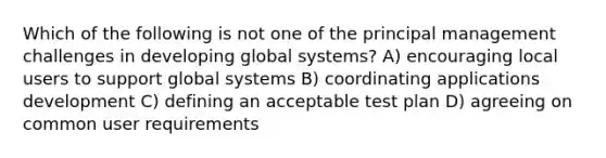 Which of the following is not one of the principal management challenges in developing global systems? A) encouraging local users to support global systems B) coordinating applications development C) defining an acceptable test plan D) agreeing on common user requirements