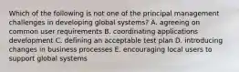 Which of the following is not one of the principal management challenges in developing global systems? A. agreeing on common user requirements B. coordinating applications development C. defining an acceptable test plan D. introducing changes in business processes E. encouraging local users to support global systems