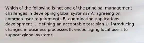 Which of the following is not one of the principal management challenges in developing global systems? A. agreeing on common user requirements B. coordinating applications development C. defining an acceptable test plan D. introducing changes in business processes E. encouraging local users to support global systems