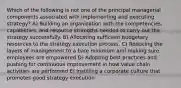 Which of the following is not one of the principal managerial components associated with implementing and executing strategy? A) Building an organization with the competencies, capabilities, and resource strengths needed to carry out the strategy successfully. B) Allocating sufficient budgetary resources to the strategy execution process. C) Reducing the layers of management to a bare minimum and making sure employees are empowered D) Adopting best practices and pushing for continuous improvement in how value chain activities are performed E) Instilling a corporate culture that promotes good strategy execution