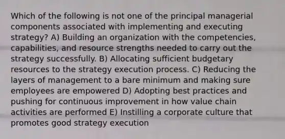 Which of the following is not one of the principal managerial components associated with implementing and executing strategy? A) Building an organization with the competencies, capabilities, and resource strengths needed to carry out the strategy successfully. B) Allocating sufficient budgetary resources to the strategy execution process. C) Reducing the layers of management to a bare minimum and making sure employees are empowered D) Adopting best practices and pushing for continuous improvement in how value chain activities are performed E) Instilling a corporate culture that promotes good strategy execution