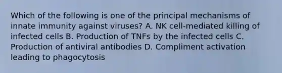 Which of the following is one of the principal mechanisms of innate immunity against viruses? A. NK cell-mediated killing of infected cells B. Production of TNFs by the infected cells C. Production of antiviral antibodies D. Compliment activation leading to phagocytosis