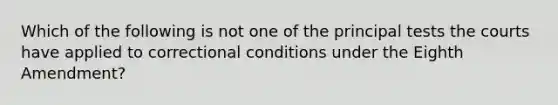 Which of the following is not one of the principal tests the courts have applied to correctional conditions under the Eighth Amendment?