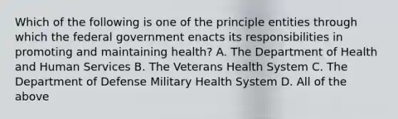 Which of the following is one of the principle entities through which the federal government enacts its responsibilities in promoting and maintaining health? A. The Department of Health and Human Services B. The Veterans Health System C. The Department of Defense Military Health System D. All of the above