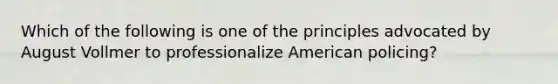 Which of the following is one of the principles advocated by August Vollmer to professionalize American policing?