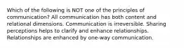 Which of the following is NOT one of the principles of communication? All communication has both content and relational dimensions. Communication is irreversible. Sharing perceptions helps to clarify and enhance relationships. Relationships are enhanced by one-way communication.