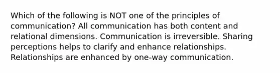 Which of the following is NOT one of the principles of communication? All communication has both content and relational dimensions. Communication is irreversible. Sharing perceptions helps to clarify and enhance relationships. Relationships are enhanced by one-way communication.