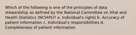 Which of the following is one of the principles of data stewardship as defined by the National Committee on Vital and Health Statistics (NCVHS)? a. Individual's rights b. Accuracy of patient information c. Individual's responsibilities d. Completeness of patient information