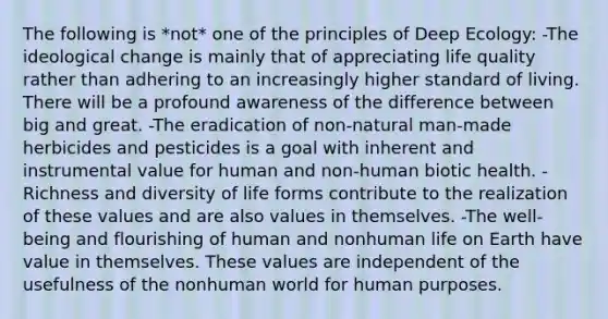 The following is *not* one of the principles of Deep Ecology: -The ideological change is mainly that of appreciating life quality rather than adhering to an increasingly higher standard of living. There will be a profound awareness of the difference between big and great. -The eradication of non-natural man-made herbicides and pesticides is a goal with inherent and instrumental value for human and non-human biotic health. -Richness and diversity of life forms contribute to the realization of these values and are also values in themselves. -The well-being and flourishing of human and nonhuman life on Earth have value in themselves. These values are independent of the usefulness of the nonhuman world for human purposes.