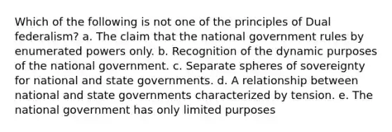 Which of the following is not one of the principles of Dual federalism? a. The claim that the national government rules by enumerated powers only. b. Recognition of the dynamic purposes of the national government. c. Separate spheres of sovereignty for national and state governments. d. A relationship between national and state governments characterized by tension. e. The national government has only limited purposes