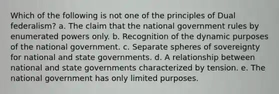 Which of the following is not one of the principles of Dual federalism? a. The claim that the national government rules by enumerated powers only. b. Recognition of the dynamic purposes of the national government. c. Separate spheres of sovereignty for national and state governments. d. A relationship between national and state governments characterized by tension. e. The national government has only limited purposes.