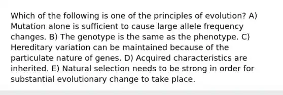 Which of the following is one of the principles of evolution? A) Mutation alone is sufficient to cause large allele frequency changes. B) The genotype is the same as the phenotype. C) Hereditary variation can be maintained because of the particulate nature of genes. D) Acquired characteristics are inherited. E) Natural selection needs to be strong in order for substantial evolutionary change to take place.