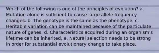 Which of the following is one of the principles of evolution? a. Mutation alone is sufficient to cause large allele frequency changes. b. The genotype is the same as the phenotype. c. Heritable variation can be maintained because of the particulate nature of genes. d. Characteristics acquired during an organism's lifetime can be inherited. e. Natural selection needs to be strong in order for substantial evolutionary change to take place.