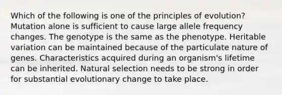 Which of the following is one of the principles of evolution? Mutation alone is sufficient to cause large allele frequency changes. The genotype is the same as the phenotype. Heritable variation can be maintained because of the particulate nature of genes. Characteristics acquired during an organism's lifetime can be inherited. Natural selection needs to be strong in order for substantial evolutionary change to take place.