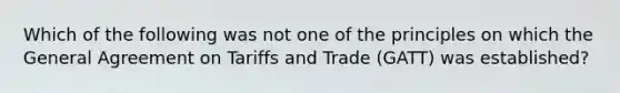 Which of the following was not one of the principles on which the General Agreement on Tariffs and Trade (GATT) was established?