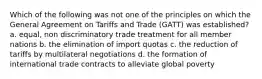 Which of the following was not one of the principles on which the General Agreement on Tariffs and Trade (GATT) was established? a. equal, non discriminatory trade treatment for all member nations b. the elimination of import quotas c. the reduction of tariffs by multilateral negotiations d. the formation of international trade contracts to alleviate global poverty