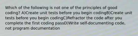 Which of the following is not one of the principles of good coding? A)Create unit tests before you begin codingB)Create unit tests before you begin codingC)Refractor the code after you complete the first coding passD)Write self-documenting code, not program documentation