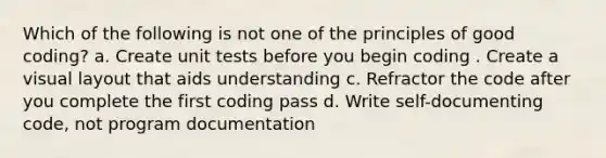 Which of the following is not one of the principles of good coding? a. Create unit tests before you begin coding . Create a visual layout that aids understanding c. Refractor the code after you complete the first coding pass d. Write self-documenting code, not program documentation