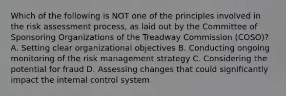 Which of the following is NOT one of the principles involved in the risk assessment process, as laid out by the Committee of Sponsoring Organizations of the Treadway Commission (COSO)? A. Setting clear organizational objectives B. Conducting ongoing monitoring of the risk management strategy C. Considering the potential for fraud D. Assessing changes that could significantly impact the internal control system