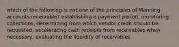 which of the following is not one of the principles of Manning accounts receivable? establishing a payment period, monitoring collections, determining from which vendor credit should be requested, accelerating cash receipts from receivables when necessary, evaluating the liquidity of receivables