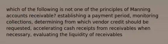 which of the following is not one of the principles of Manning accounts receivable? establishing a payment period, monitoring collections, determining from which vendor credit should be requested, accelerating cash receipts from receivables when necessary, evaluating the liquidity of receivables