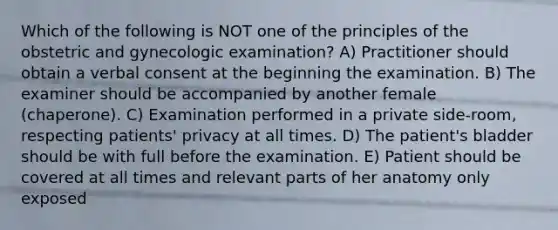 Which of the following is NOT one of the principles of the obstetric and gynecologic examination? A) Practitioner should obtain a verbal consent at the beginning the examination. B) The examiner should be accompanied by another female (chaperone). C) Examination performed in a private side-room, respecting patients' privacy at all times. D) The patient's bladder should be with full before the examination. E) Patient should be covered at all times and relevant parts of her anatomy only exposed