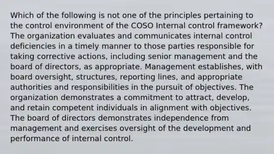 Which of the following is not one of the principles pertaining to the control environment of the COSO Internal control framework? The organization evaluates and communicates internal control deficiencies in a timely manner to those parties responsible for taking corrective actions, including senior management and the board of directors, as appropriate. Management establishes, with board oversight, structures, reporting lines, and appropriate authorities and responsibilities in the pursuit of objectives. The organization demonstrates a commitment to attract, develop, and retain competent individuals in alignment with objectives. The board of directors demonstrates independence from management and exercises oversight of the development and performance of internal control.