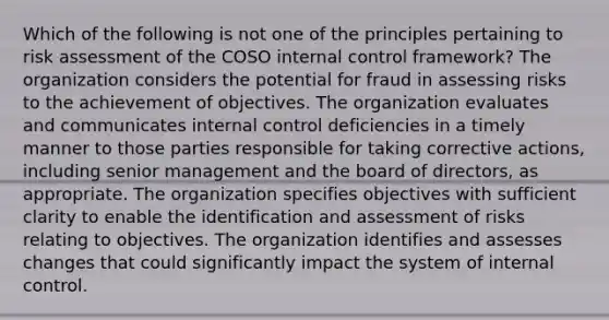 Which of the following is not one of the principles pertaining to risk assessment of the COSO internal control framework? The organization considers the potential for fraud in assessing risks to the achievement of objectives. The organization evaluates and communicates internal control deficiencies in a timely manner to those parties responsible for taking corrective actions, including senior management and the board of directors, as appropriate. The organization specifies objectives with sufficient clarity to enable the identification and assessment of risks relating to objectives. The organization identifies and assesses changes that could significantly impact the system of internal control.