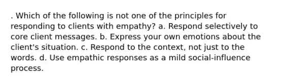 . Which of the following is not one of the principles for responding to clients with empathy? a. Respond selectively to core client messages. b. Express your own emotions about the client's situation. c. Respond to the context, not just to the words. d. Use empathic responses as a mild social-influence process.