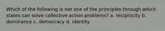 Which of the following is not one of the principles through which states can solve collective action problems? a. reciprocity b. dominance c. democracy d. identity