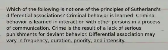 Which of the following is not one of the principles of Sutherland's differential associations? Criminal behavior is learned. Criminal behavior is learned in interaction with other persons in a process of communication. Crime is the result of a lack of serious punishments for deviant behavior. Differential association may vary in frequency, duration, priority, and intensity.