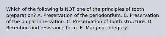 Which of the following is NOT one of the principles of tooth preparation? A. Preservation of the periodontium. B. Preservation of the pulpal innervation. C. Preservation of tooth structure. D. Retention and resistance form. E. Marginal integrity.