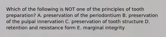 Which of the following is NOT one of the principles of tooth preparation? A. preservation of the periodontium B. preservation of the pulpal innervation C. preservation of tooth structure D. retention and resistance form E. marginal integrity