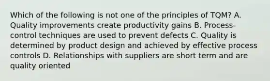 Which of the following is not one of the principles of TQM? A. Quality improvements create productivity gains B. Process- control techniques are used to prevent defects C. Quality is determined by product design and achieved by effective process controls D. Relationships with suppliers are short term and are quality oriented