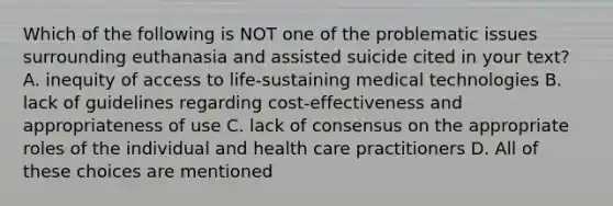 Which of the following is NOT one of the problematic issues surrounding euthanasia and assisted suicide cited in your text? A. inequity of access to life-sustaining medical technologies B. lack of guidelines regarding cost-effectiveness and appropriateness of use C. lack of consensus on the appropriate roles of the individual and health care practitioners D. All of these choices are mentioned