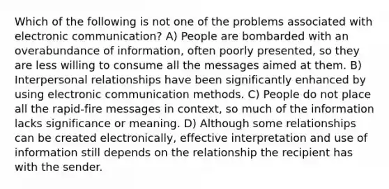 Which of the following is not one of the problems associated with electronic communication? A) People are bombarded with an overabundance of information, often poorly presented, so they are less willing to consume all the messages aimed at them. B) Interpersonal relationships have been significantly enhanced by using electronic communication methods. C) People do not place all the rapid-fire messages in context, so much of the information lacks significance or meaning. D) Although some relationships can be created electronically, effective interpretation and use of information still depends on the relationship the recipient has with the sender.