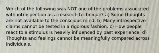 Which of the following was NOT one of the problems associated with introspection as a research technique? a) Some thoughts are not available to the conscious mind. b) Many introspective claims cannot be tested in a rigorous fashion. c) How people react to a stimulus is heavily influenced by past experience. d) Thoughts and feelings cannot be meaningfully compared across individuals.