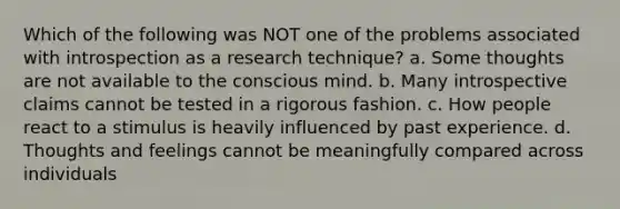 Which of the following was NOT one of the problems associated with introspection as a research technique? a. Some thoughts are not available to the conscious mind. b. Many introspective claims cannot be tested in a rigorous fashion. c. How people react to a stimulus is heavily influenced by past experience. d. Thoughts and feelings cannot be meaningfully compared across individuals