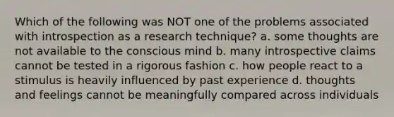 Which of the following was NOT one of the problems associated with introspection as a research technique? a. some thoughts are not available to the conscious mind b. many introspective claims cannot be tested in a rigorous fashion c. how people react to a stimulus is heavily influenced by past experience d. thoughts and feelings cannot be meaningfully compared across individuals