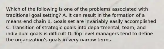 Which of the following is one of the problems associated with traditional goal setting? A. It can result in the formation of a means-end chain B. Goals set are invariably easily accomplished C. Transition of strategic goals into departmental, team, and individual goals is difficult D. Top level managers tend to define the organization's goals in very narrow terms