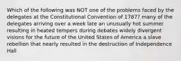 Which of the following was NOT one of the problems faced by the delegates at the Constitutional Convention of 1787? many of the delegates arriving over a week late an unusually hot summer resulting in heated tempers during debates widely divergent visions for the future of the United States of America a slave rebellion that nearly resulted in the destruction of Independence Hall