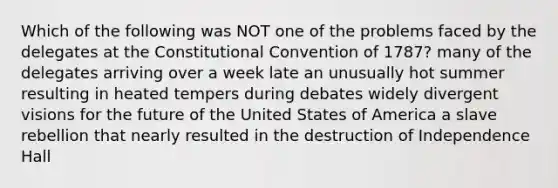 Which of the following was NOT one of the problems faced by the delegates at the Constitutional Convention of 1787? many of the delegates arriving over a week late an unusually hot summer resulting in heated tempers during debates widely divergent visions for the future of the United States of America a slave rebellion that nearly resulted in the destruction of Independence Hall