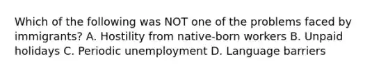 Which of the following was NOT one of the problems faced by immigrants? A. Hostility from native-born workers B. Unpaid holidays C. Periodic unemployment D. Language barriers