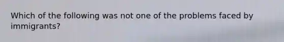 Which of the following was not one of the problems faced by immigrants?